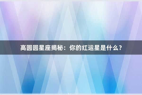 高圆圆星座揭秘：你的红运星是什么？