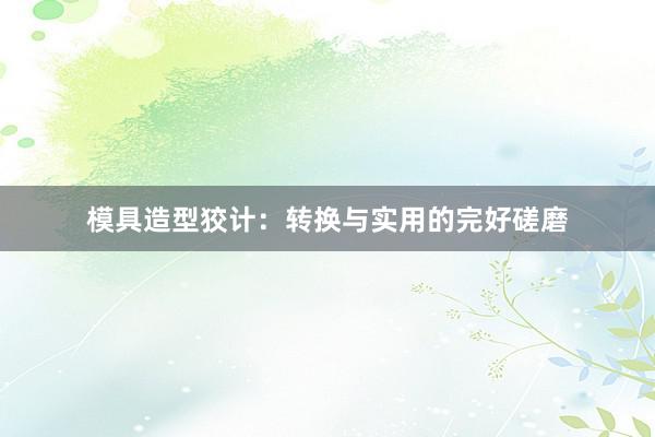 模具造型狡计：转换与实用的完好磋磨
