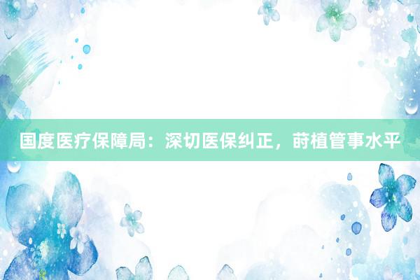 国度医疗保障局：深切医保纠正，莳植管事水平