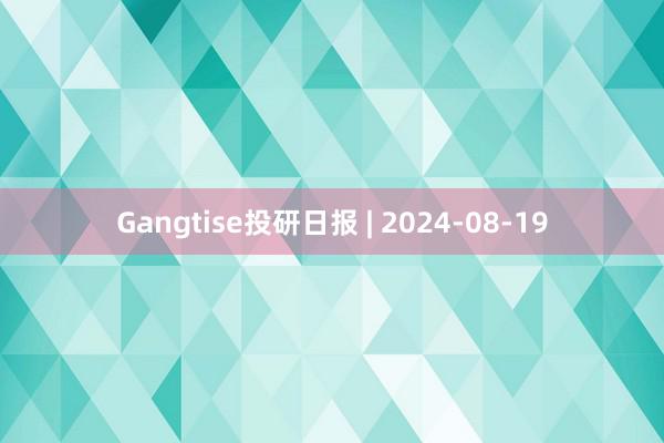Gangtise投研日报 | 2024-08-19